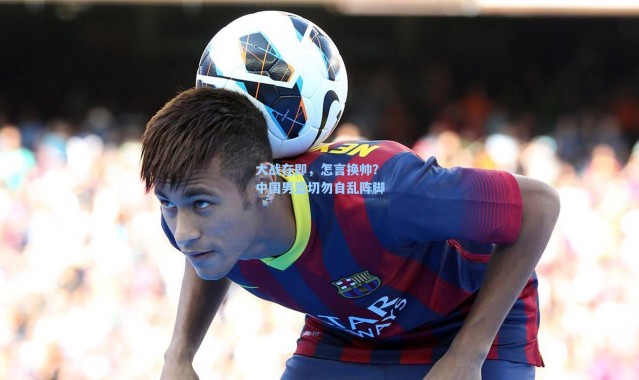 海星体育官网-大战在即，怎言换帅？中国男篮切勿自乱阵脚