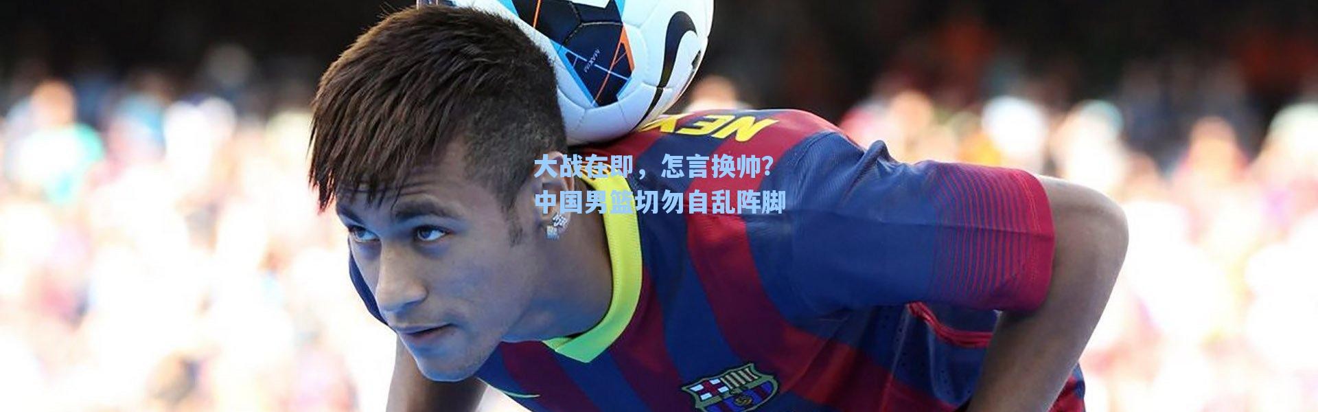 海星体育官网-大战在即，怎言换帅？中国男篮切勿自乱阵脚