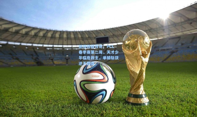 海星体育app：绝境铸就传奇！PCL春季赛第二周，天才少年临危救主，单骑斩获逆天翻盘