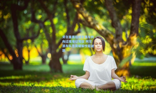 海星体育app-贝尔曼赛后坦言赛车转向过度难以驾驭 阿尔派车队急需破解性能谜题