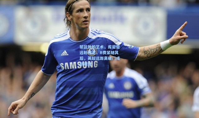 海星体育直播官网_禁区外的艺术，库尼亚远射称王，B费紧随其后，英超远距离破门成新潮流