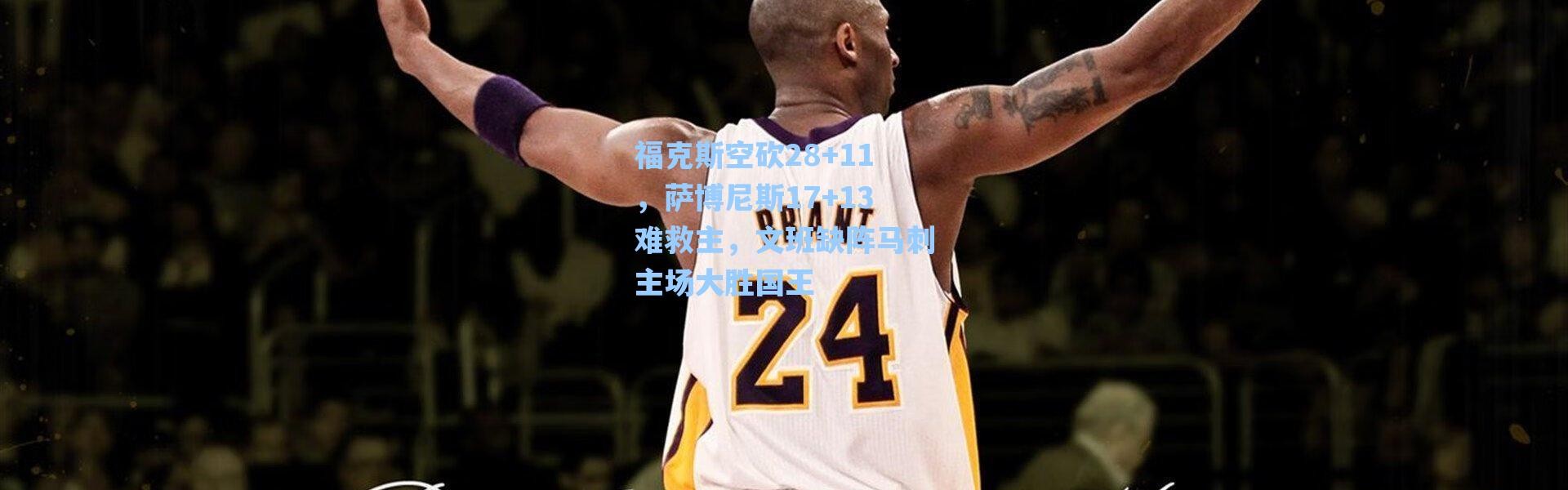 海星体育app|福克斯空砍28+11，萨博尼斯17+13难救主，文班缺阵马刺主场大胜国王