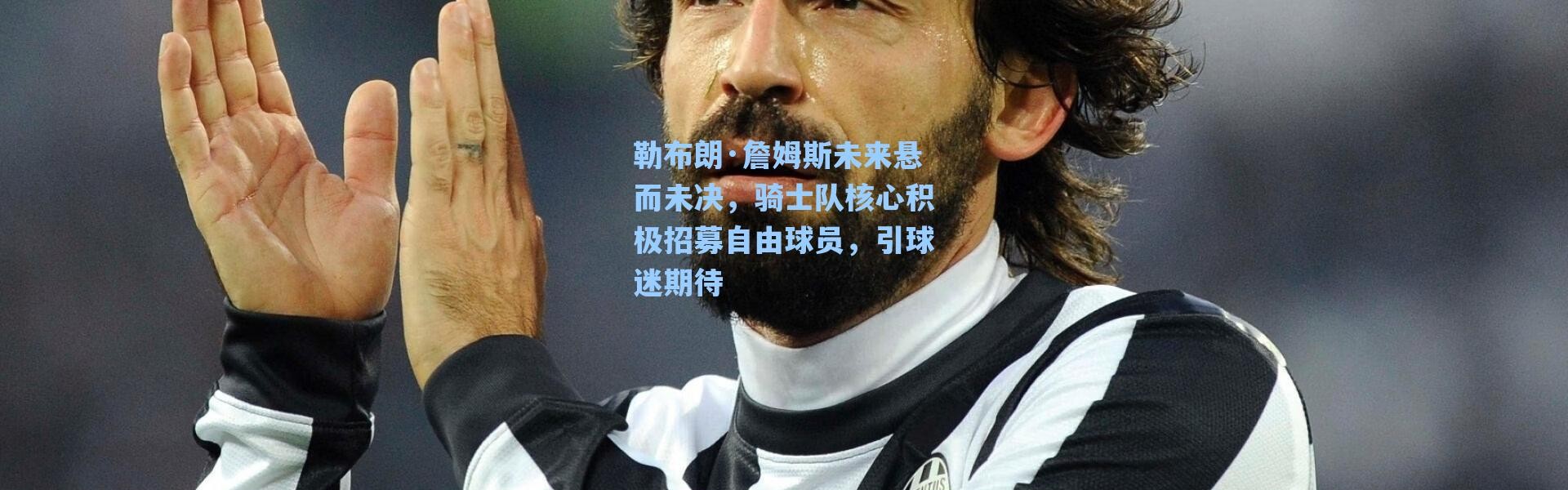 海星体育-勒布朗·詹姆斯未来悬而未决，骑士队核心积极招募自由球员，引球迷期待