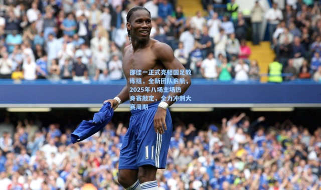 海星体育_邵佳一正式亮相国足教练组，全新团队启航，2025年八场主场热身赛敲定，全力冲刺大赛周期