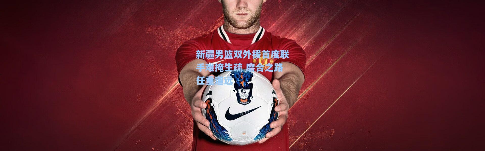 海星体育直播官网-新疆男篮双外援首度联手难掩生疏 磨合之路任重道远