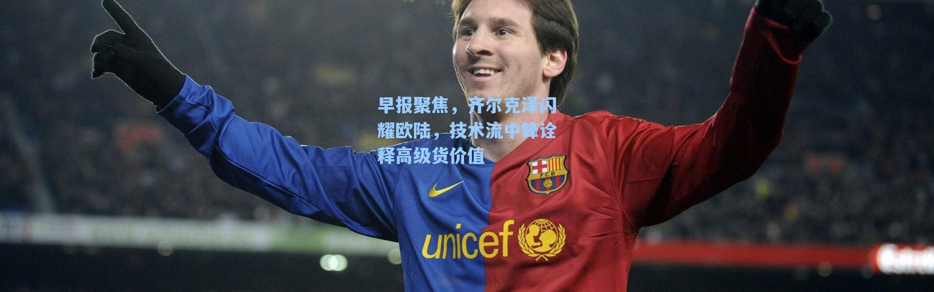 海星体育官网：早报聚焦，齐尔克泽闪耀欧陆，技术流中锋诠释高级货价值