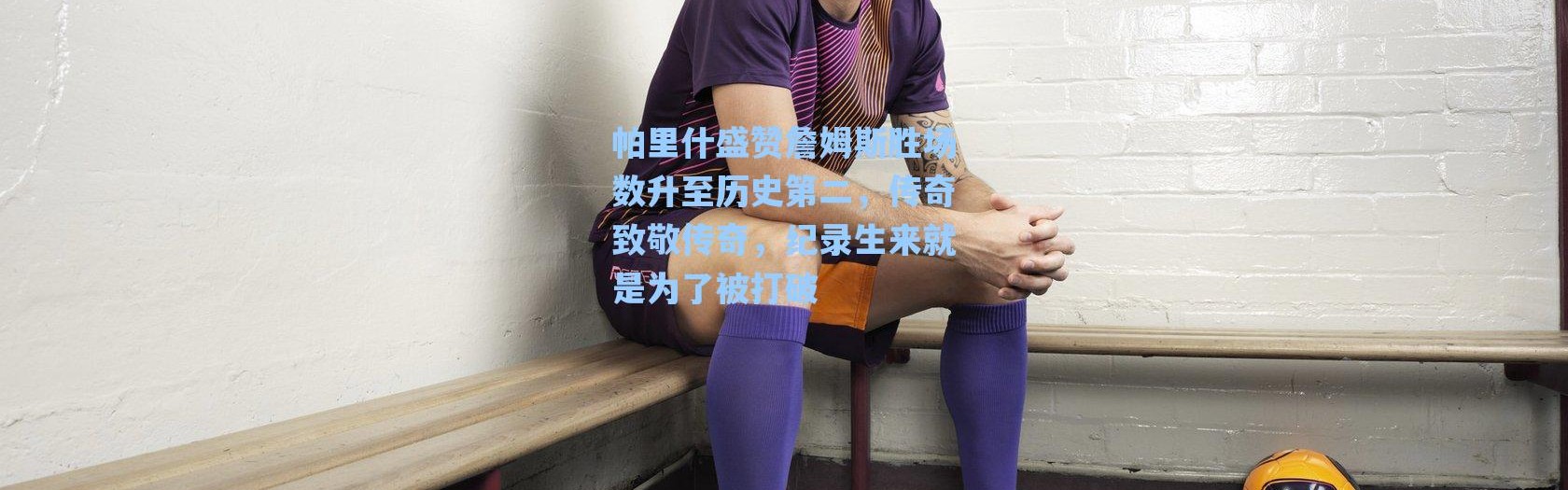 海星体育app|帕里什盛赞詹姆斯胜场数升至历史第二，传奇致敬传奇，纪录生来就是为了被打破