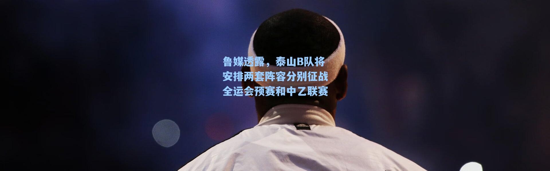 海星体育|鲁媒透露，泰山B队将安排两套阵容分别征战全运会预赛和中乙联赛