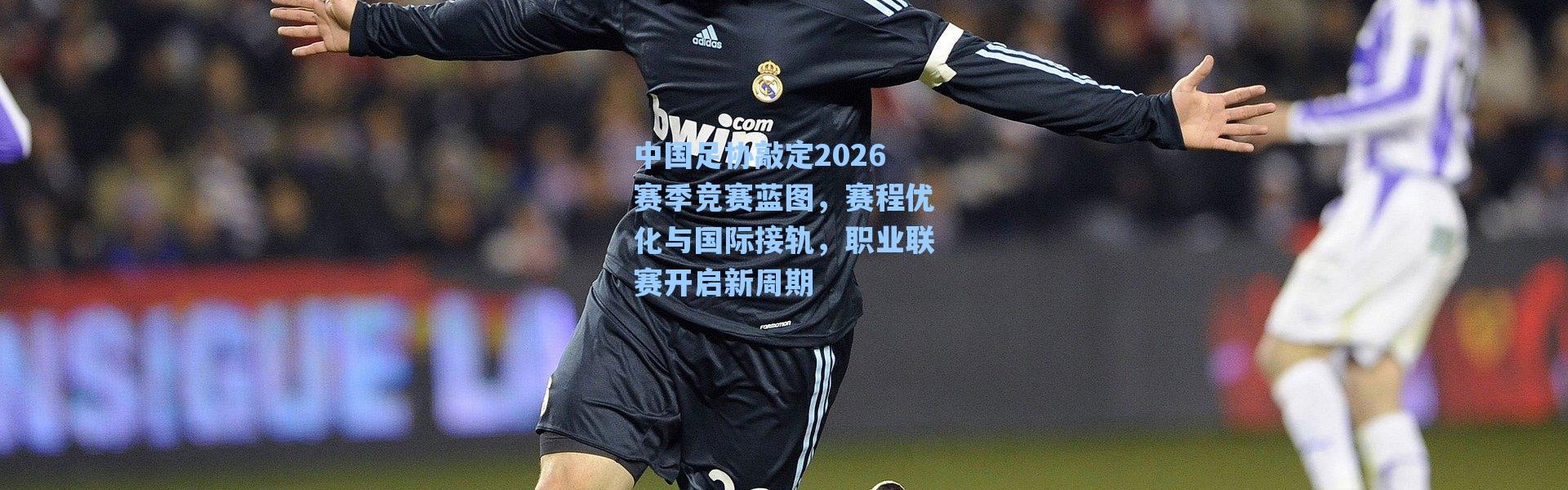 【海星体育官网】中国足协敲定2026赛季竞赛蓝图，赛程优化与国际接轨，职业联赛开启新周期