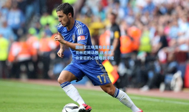 海星体育app：图赫尔三场发布会直面贝林厄姆话题 战术博弈背后的心理暗战浮现