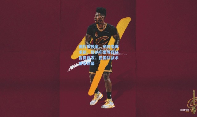 海星体育|图片报独家，纳帅变阵求新，格纳布里等四将暂离首发，德国队战术重组启幕