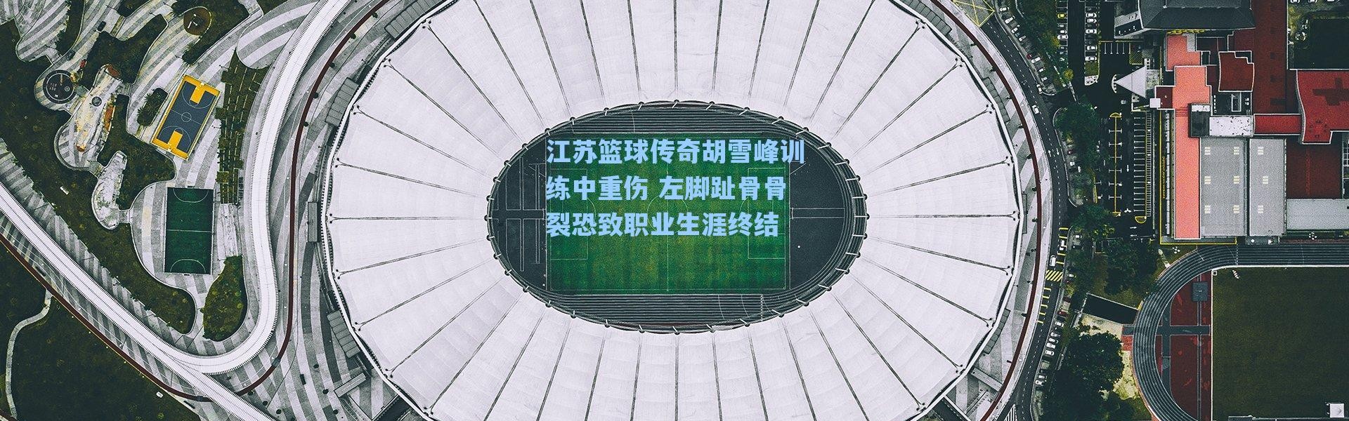 海星体育直播：江苏篮球传奇胡雪峰训练中重伤 左脚趾骨骨裂恐致职业生涯终结