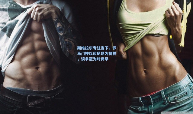 海星体育直播|斯维拉尔专注当下，罗马门神以迈尼昂为榜样，谈争冠为时尚早