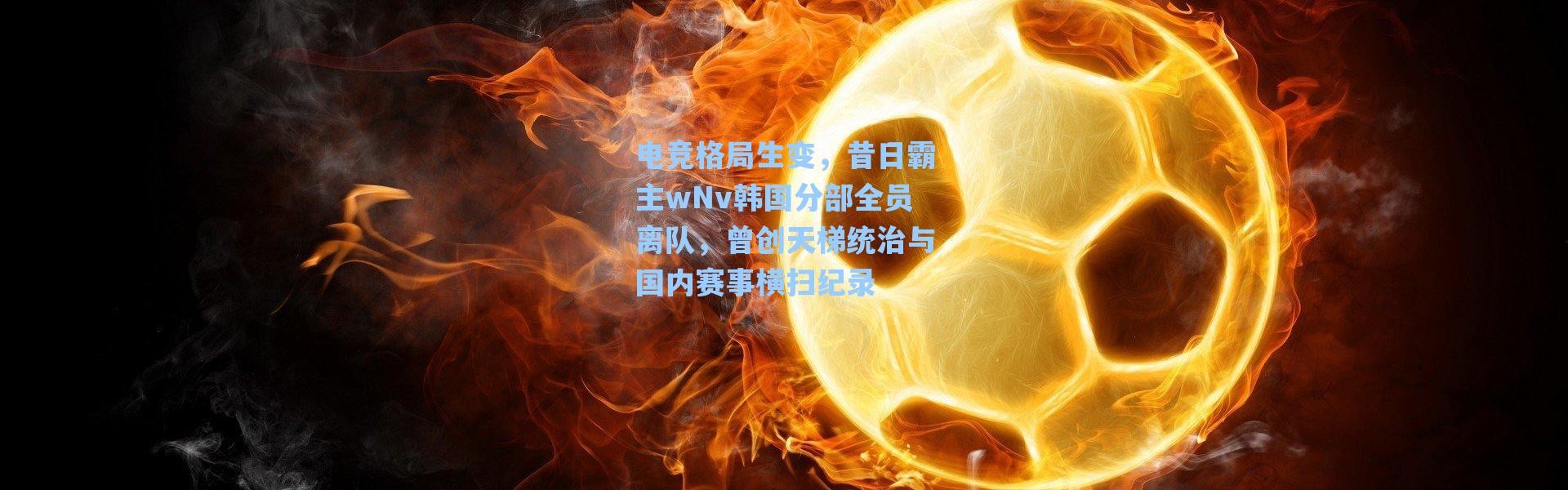 海星体育-电竞格局生变，昔日霸主wNv韩国分部全员离队，曾创天梯统治与国内赛事横扫纪录