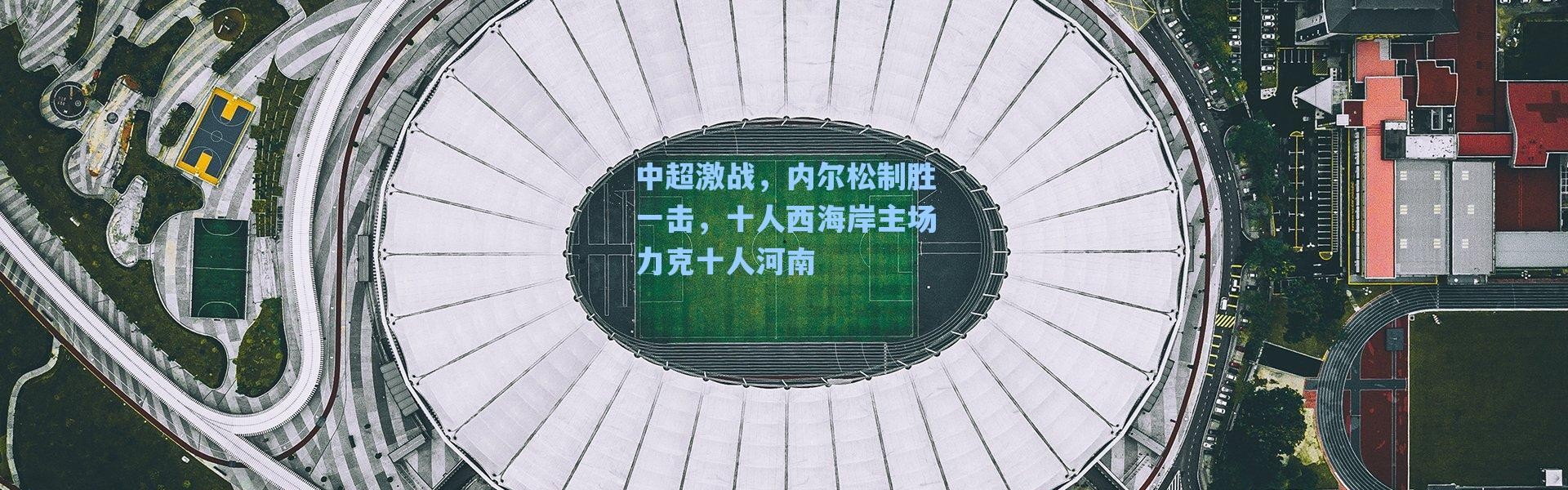 海星体育直播_中超激战，内尔松制胜一击，十人西海岸主场力克十人河南