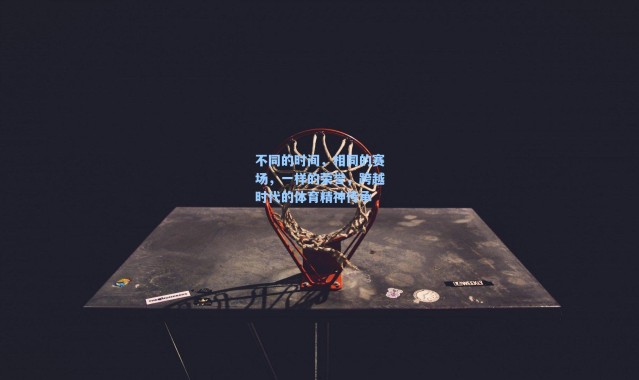 海星体育直播官网|不同的时间,相同的赛场,一样的荣誉,跨越时代的体育精神传承