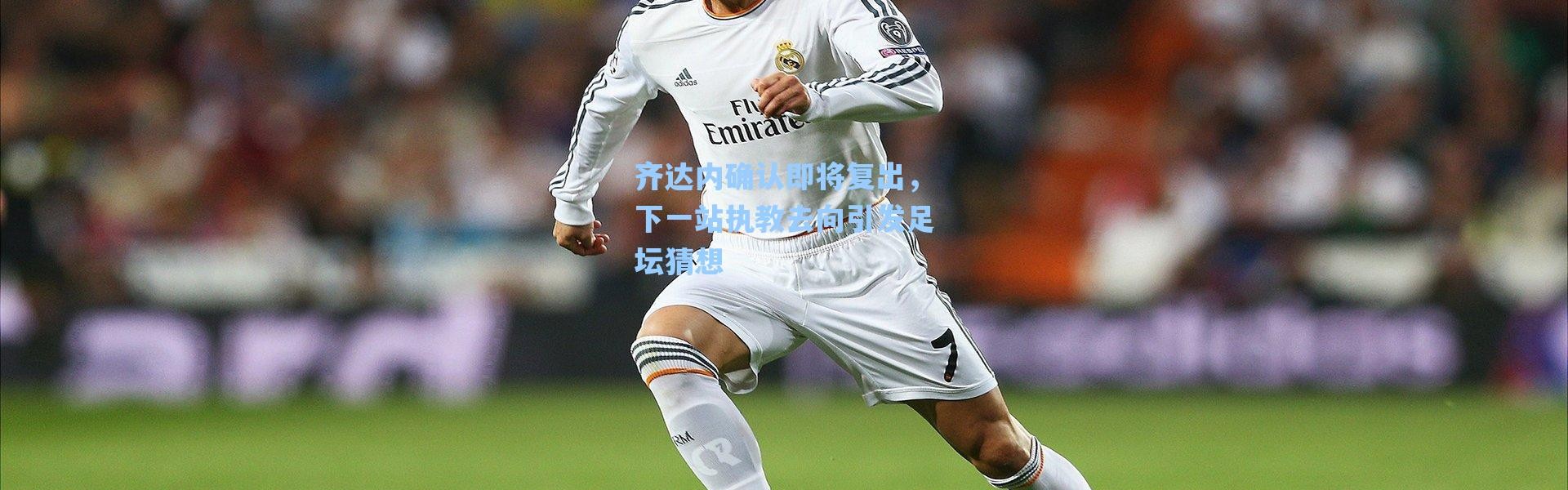 【海星体育官网】齐达内确认即将复出，下一站执教去向引发足坛猜想