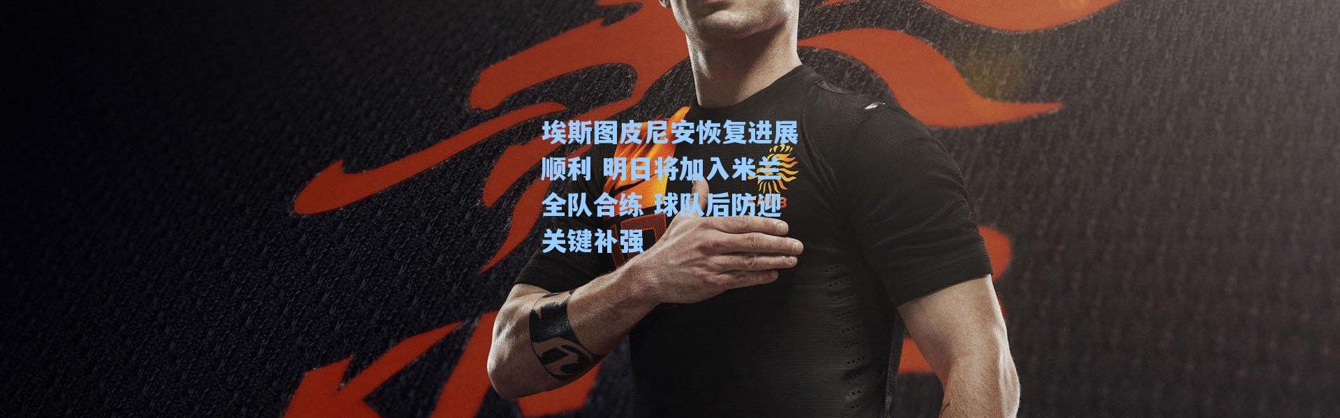 【海星体育直播】埃斯图皮尼安恢复进展顺利 明日将加入米兰全队合练 球队后防迎关键补强