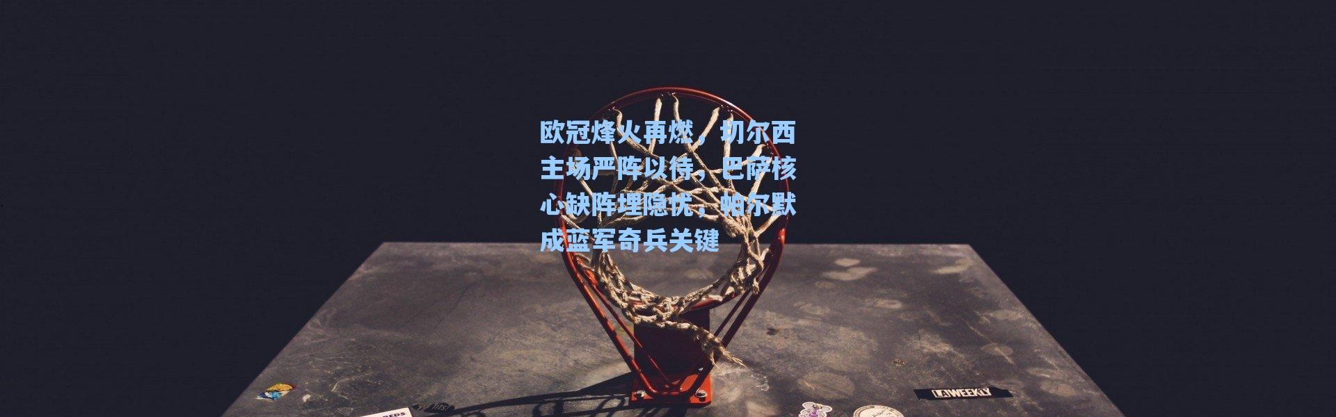 海星体育官网-欧冠烽火再燃，切尔西主场严阵以待，巴萨核心缺阵埋隐忧，帕尔默成蓝军奇兵关键