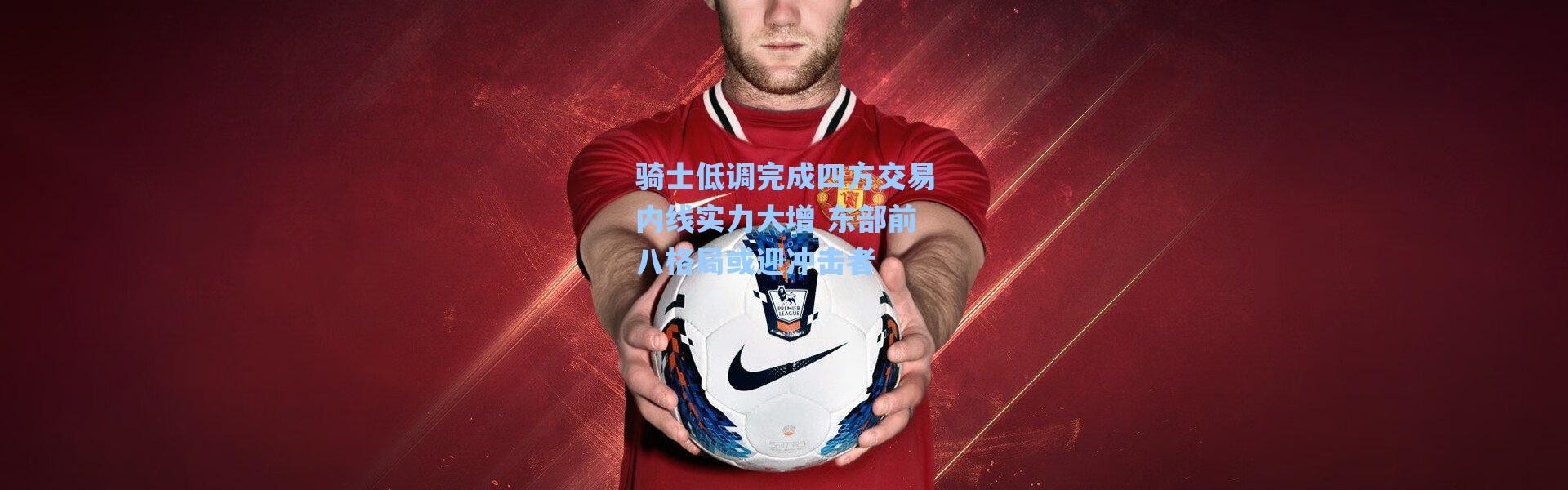 海星体育app_骑士低调完成四方交易内线实力大增 东部前八格局或迎冲击者