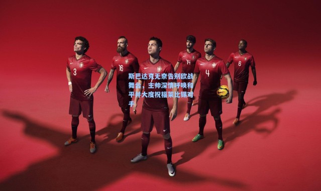 海星体育直播:斯巴达克无奈告别欧战舞台,主帅深情呼唤和平并大度祝福莱比锡对手