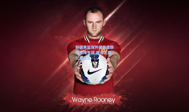 海星体育直播官网-新疆男篮双外援首度联手难掩生疏 磨合之路任重道远